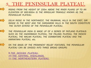 3 .  THE  PENINSULAR  PLATEAU. RISING  FROM  THE  HEIGHT  OF  150m  ABOVE  THE  RIVER  PLAINS  UP  TO  AN  ELEVATION  OF  600-900m  IS  THE  IRRIGULAR  TRIANGLE  KNOWN  AS  THE  PENINSULAR  PLATEAU. DELHI  RIDGE  IN  THE  NORTHWEST,  THE  RAJMAHAL  HILLS  IN  THE  EAST,  GIR  RANGE  IN  THE  WEST  AND  THE  CARDAMOM  HILLS  IN  THE  SOUTH  CONSTITUTE  THE  OUTER  EXTEND  OF  THE  PENINSULAR  PLATEAU. THE  PENINSULAR  INDIA  IS  MADE  UP  OF  A  SERIES  OF  PATLAND  PLATEAUS  SUCH  AS  THE  HAZARIBAGH  PLATEAU,  THE  PALAMU  PLATEAU,  THE  RANCHI  PLATEAU,  THE  MALWA  PLATEAU,  THE  COIMBATORE  PLATEAU  AND  THE  KARNATAKA  PLATEAU,  etc.  ON  THE  BASIS  OF  THE  PROMINENT  RELIEF  FEATURES,  THE  PENINSULAR  PLATEAU  CAN  BE  DIVIDED  INTO  THREE  BROAD  GROUPS: THE  DECCAN  PLATEAU. THE  CENTRAL  HIGHLANDS. THE  NORTHEASTERN  PLATEAU. 