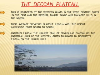 THE  DECCAN  PLATEAU. THIS  IS  BORDERED  BY  THE  WESTERN  GHATS  IN  THE  WEST,  EASTERN  GHATS  IN  THE  EAST  AND  THE  SATPURA,  MAIKAL  RANGE  AND  MAHADEO  HILLS  IN  THE  NORTH. THEIR  AVERAGE  ELEVATION  IS  ABOUT  1,500 m  WITH  THE  HEIGHT  INCREASING  FROM  NORTH  TO  SOUTH. ANAIMUDI  2,695 m  THE  HIGHEST  PEAK  OF  PENINSULAR  PLATEAU  ON  THE  ANAIMALAI  HILLS  OF  THE  WESTERN  GHATS  FOLLOWED  BY  DODABETTA  2,637m  ON  THE  NILGIRI  HILLS. 