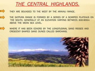 THE  CENTRAL  HIGHLANDS. THEY  ARE  BOUNDED  TO  THE  WEST  BY  THE  ARAVALI  RANGE. THE  SATPURA  RANGE  IS  FORMED  BY  A  SERIES  OF  A  SCARPED  PLATEAUS  ON  THE  SOUTH,  GENERALLY  AT  AN  ELEVATION  VARYING  BETWEEN  600-900m  ABOVE  THE  MEAN  SEA  LEVEL. WHERE  IT  HAS  BEEN  COVERD  BY  THE  LONGITUDINAL  SAND  RIDGES  AND  CRESCENT- SHAPED  SAND  DUNES  CALLED  BARCHANS.  