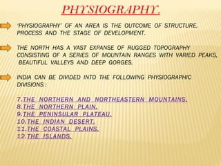 PHYSIOGRAPHY. ‘ PHYSIOGRAPHY’  OF  AN  AREA  IS  THE  OUTCOME  OF  STRUCTURE.  PROCESS  AND  THE  STAGE  OF  DEVELOPMENT. THE  NORTH  HAS  A  VAST  EXPANSE  OF  RUGGED  TOPOGRAPHY  CONSISTING  OF  A  SERIES  OF  MOUNTAIN  RANGES  WITH  VARIED  PEAKS,  BEAUTIFUL  VALLEYS  AND  DEEP  GORGES. INDIA  CAN  BE  DIVIDED  INTO  THE  FOLLOWING  PHYSIOGRAPHIC  DIVISIONS : THE  NORTHERN  AND  NORTHEASTERN  MOUNTAINS. THE  NORTHERN  PLAIN. THE  PENINSULAR  PLATEAU. THE  INDIAN  DESERT. THE  COASTAL  PLAINS. THE  ISLANDS. 