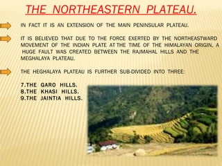 THE  NORTHEASTERN  PLATEAU. IN  FACT  IT  IS  AN  EXTENSION  OF  THE  MAIN  PENINSULAR  PLATEAU. IT  IS  BELIEVED  THAT  DUE  TO  THE  FORCE  EXERTED  BY  THE  NORTHEASTWARD  MOVEMENT  OF  THE  INDIAN  PLATE  AT THE  TIME  OF  THE  HIMALAYAN  ORIGIN,  A  HUGE  FAULT  WAS  CREATED  BETWEEN  THE  RAJMAHAL  HILLS  AND  THE  MEGHALAYA  PLATEAU. THE  HEGHALAYA  PLATEAU  IS  FURTHER  SUB-DIVIDED  INTO  THREE: THE  GARO  HILLS. THE  KHASI  HILLS. THE  JAINTIA  HILLS. 