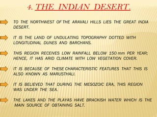 4.  THE  INDIAN  DESERT. TO  THE  NORTHWEST  OF THE  ARAVALI  HILLS  LIES  THE  GREAT  INDIA  DESERT. IT  IS  THE  LAND  OF  UNDULATING  TOPOGRAPHY  DOTTED  WITH  LONGITUDINAL  DUNES  AND  BARCHANS. THIS  REGION  RECEIVES  LOW  RAINFALL  BELOW  150 mm  PER  YEAR;  HENCE,  IT  HAS  ARID  CLIMATE  WITH  LOW  VEGETATION  COVER. IT  IS  BECAUSE  OF  THESE CHARACTERISTIC  FEATURES  THAT  THIS  IS  ALSO  KNOWN  AS  MARUSTHALI. IT  IS  BELIEVED  THAT  DURING  THE  MESOZOIC  ERA,  THIS  REGION  WAS  UNDER  THE  SEA. THE  LAKES  AND  THE  PLAYAS  HAVE  BRACKISH  WATER  WHICH  IS  THE  MAIN  SOURCE  OF  OBTAINING  SALT.  