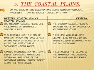 5.  THE  COASTAL  PLAINS. ON  THE  BASIS  OF  THE  LOCATION  AND  ACTIVE  GEOMORPHOLOGICAL  PROCESSES,  IT  CAN  BE  BROADLY  DIVIDED  INTO  TWO:  WESTERN  COASTAL  PLAINS  EASTERN  COASTAL  PLAINS THE  WESTERN  COASTAL  PLAINS  ARE  AN  EXAMPLE  OF  SUBMERGED  COASTAL  PLAINS. IT  IS  DELIEVED  THAT  THE  CITY  OF  DWARAKA  WHICH  WAS  ONCE  A  PART  OF  THE  INDIAN  MAINLAND  SITUATED  ALONG  THE  WEST  COAST  IS  SUBMERGED  UNDER  WATER. KANDLA,  MAZAGAON,  JLN PORT  NAVHA SHEVA,  MARMAGAO,  MANGALORE,  COCHIN, etc.  ARE  SOME  OF  THE  IMPORTANT  NATURAL  PORTS  LOCATED  ALONG  THE  WEST  COAST. THE  EASTERN  COASTAL  PLAIN  IS  BROADER  AND  IS  AN  EXAMPLE  OF  AN  EMERGENT  COAST. THERE  ARE  WELL-DEVELOPED  DELTAS  HERE,  FORMED  BY  THE  RIVERS  FLOWING  EASTWARD  IN  TO  THE  BAY  OF  BENGAL. THESE  INCLUDE  THE  DELTAS  OF  THE  MAHANADI,  THE  GODAVARI,  THE  KRISHNA  AND  THE  KAVERI.  