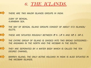 6.  THE  ICLANDS. THERE  ARE  TWO  MAJOR  ISLANDS  GROUPS  IN  INDIA: BAY  OF  BENGAL. ARABIAN  SEA. THE  BAY  OF  BENGAL  ISLAND  GROUPS  CONSIST  OF  ABOUT  572  ISLANDS/  ISLETS. THESE  ARE  SITUATED  ROUGHLY  BETWEEN  6  N - 14  N  AND  92  E - 94  E. THE  ENTIRE  GROUP  OF  ISLAND  IS  DIVIDED  INTO  TWO  BROAD  CATEGORIES – THE  ANDAMAN  IN  THE  NORTH  AND  THE  NICOBAR  IN  THE  SOUTH. THEY  ARE  SEPERATED  BY  A  WATER  BODY  WHICH  IS  CALLED  THE  TEN  DEGREE  CHANNEL. BARREN  ISLAND,  THE  ONLY  ACTIVE  VOLCANO  IN  INDIA  IS  ALSO  SITUATED  IN  THE  NICOBAR  ISLANDS. 