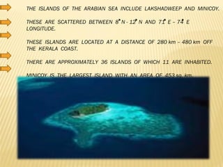 THE  ISLANDS  OF  THE  ARABIAN  SEA  INCLUDE  LAKSHADWEEP  AND  MINICOY. THESE  ARE  SCATTERED  BETWEEN  8  N - 12  N  AND  71  E – 74  E  LONGITUDE. THESE  ISLANDS  ARE  LOCATED  AT  A  DISTANCE  OF  280 km – 480 km  OFF  THE  KERALA  COAST. THERE  ARE  APPROXIMATELY  36  ISLANDS  OF  WHICH  11  ARE  INHABITED. MINICOY  IS  THE  LARGEST  ISLAND  WITH  AN  AREA  OF  453 sq. km. 
