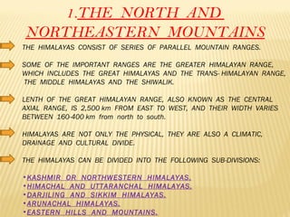 1. THE  NORTH  AND  NORTHEASTERN  MOUNTAINS THE  HIMALAYAS  CONSIST  OF  SERIES  OF  PARALLEL  MOUNTAIN  RANGES. SOME  OF  THE  IMPORTANT  RANGES  ARE  THE  GREATER  HIMALAYAN  RANGE,  WHICH  INCLUDES  THE  GREAT  HIMALAYAS  AND  THE  TRANS- HIMALAYAN  RANGE,  THE  MIDDLE  HIMALAYAS  AND  THE  SHIWALIK. LENTH  OF  THE  GREAT  HIMALAYAN  RANGE,  ALSO  KNOWN  AS  THE  CENTRAL  AXIAL  RANGE,  IS  2,500 km  FROM  EAST  TO  WEST,  AND  THEIR  WIDTH  VARIES  BETWEEN  160-400 km  from  north  to  south. HIMALAYAS  ARE  NOT  ONLY  THE  PHYSICAL,  THEY  ARE  ALSO  A  CLIMATIC,  DRAINAGE  AND  CULTURAL  DIVIDE. THE  HIMALAYAS  CAN  BE  DIVIDED  INTO  THE  FOLLOWING  SUB-DIVISIONS: KASHMIR  OR  NORTHWESTERN  HIMALAYAS. HIMACHAL  AND  UTTARANCHAL  HIMALAYAS. DARJILING  AND  SIKKIM  HIMALAYAS. ARUNACHAL  HIMALAYAS. EASTERN  HILLS  AND  MOUNTAINS. 