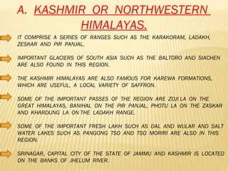 A.  KASHMIR  OR  NORTHWESTERN  HIMALAYAS. IT  COMPRISE  A  SERIES  OF  RANGES  SUCH  AS  THE  KARAKORAM,  LADAKH,  ZESKAR  AND  PIR  PANJAL. IMPORTANT  GLACIERS  OF  SOUTH  ASIA  SUCH  AS  THE  BALTORO  AND  SIACHEN  ARE  ALSO  FOUND  IN  THIS  REGION. THE  KASHMIR  HIMALAYAS  ARE  ALSO  FAMOUS  FOR  KAREWA  FORMATIONS,  WHICH  ARE  USEFUL,  A  LOCAL  VARIETY  OF  SAFFRON. SOME  OF  THE  IMPORTANT  PASSES  OF  THE  REGION  ARE  ZOJI LA  ON  THE  GREAT  HIMALAYAS,  BANIHAL  ON  THE  PIR  PANJAL,  PHOTU  LA  ON  THE  ZASKAR  AND  KHARDUNG  LA  ON THE  LADAKH  RANGE. SOME  OF  THE  IMPORTANT  FRESH  LAKH  SUCH  AS  DAL  AND  WULAR  AND  SALT  WATER  LAKES  SUCH  AS  PANGONG  TSO  AND  TSO  MORIRI  ARE  ALSO  IN  THIS  REGION. SRINAGAR,  CAPITAL  CITY  OF  THE  STATE  OF  JAMMU  AND  KASHMIR  IS  LOCATED  ON  THE  BANKS  OF  JHELUM  RIVER.  