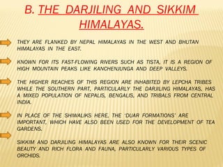 B.  THE  DARJILING  AND  SIKKIM  HIMALAYAS. THEY  ARE  FLANKED  BY  NEPAL  HIMALAYAS  IN  THE  WEST  AND  BHUTAN  HIMALAYAS  IN  THE  EAST. KNOWN  FOR  ITS  FAST-FLOWING  RIVERS  SUCH  AS  TISTA,  IT  IS  A  REGION  OF  HIGH  MOUNTAIN  PEAKS  LIKE  KANCHENJUNGA  AND  DEEP  VALLEYS. THE  HIGHER  REACHES  OF  THIS  REGION  ARE  INHABITED  BY  LEPCHA  TRIBES  WHILE  THE  SOUTHERN  PART,  PARTICULARLY  THE  DARJILING  HIMALAYAS,  HAS  A  MIXED  POPULATION  OF  NEPALIS,  BENGALIS,  AND  TRIBALS  FROM  CENTRAL  INDIA. IN  PLACE  OF  THE  SHIWALIKS  HERE,  THE  ‘DUAR  FORMATIONS’  ARE  IMPORTANT,  WHICH  HAVE  ALSO  BEEN  USED  FOR  THE  DEVELOPMENT  OF  TEA  GARDENS. SIKKIM  AND  DARJILING  HIMALAYAS  ARE  ALSO  KNOWN  FOR  THEIR  SCENIC  BEAUTY  AND  RICH  FLORA  AND  FAUNA,  PARTICULARLY  VARIOUS  TYPES  OF  ORCHIDS.  