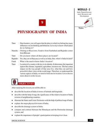 MODULE - 2
India: Natural Environ-
ment, Resources and
Development
193
Physiography of India
SOCIAL SCIENCE
Notes
9
PHYSIOGRAPHY OF INDIA
Tutor : Dear learners, you will agree that the place to which we belong has many
influences on our thinking and behaiour. Let us try to know which place
do we belong to?
Natasha : I belong to Hisar town. Farah is from Fatehabad and Rajinder comes
fromBhiwani.
Tutor : Do you know where all these places are located?
Rajinder : Yes, they are in Haryana as well as in India. But, where is India located?
Farah : What is the need to know India’s location?
Tutor : Locationofacountryisthekeytoitsidentity.Itdeterminestheimportant
aspectslikeclimate,vegetation,agriculture,resourcesetc.Thishasadeep
impact on the way people of that area live, what they eat and how
powerful is their voice on the world stage. Therefore, to understand the
various aspects of India, we need to look into its location. Let us discuss
more about it in this lesson.
OBJECTIVES
After studying this lesson you will be able to:
describe the location of India in terms of latitude and longitude;
describe with the help of map, the significance of the relative location of India
in terms of neighbouring countries;
illustrate the States and UnionTerritories with the help of political map of India;
explain the major physical divisions of India;
describe the drainage system in India;
compare and contrast between the Himalayan and the Peninsular drainage
system; and
explain the importance of people’s participation in keeping river clean.
 