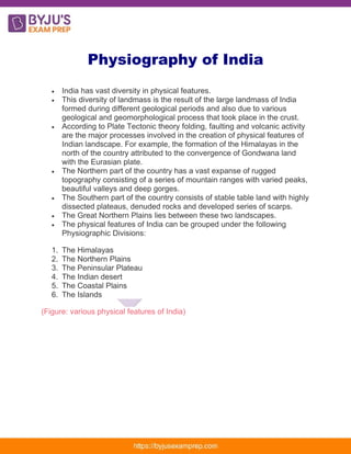Physiography of India
• India has vast diversity in physical features.
• This diversity of landmass is the result of the large landmass of India
formed during different geological periods and also due to various
geological and geomorphological process that took place in the crust.
• According to Plate Tectonic theory folding, faulting and volcanic activity
are the major processes involved in the creation of physical features of
Indian landscape. For example, the formation of the Himalayas in the
north of the country attributed to the convergence of Gondwana land
with the Eurasian plate.
• The Northern part of the country has a vast expanse of rugged
topography consisting of a series of mountain ranges with varied peaks,
beautiful valleys and deep gorges.
• The Southern part of the country consists of stable table land with highly
dissected plateaus, denuded rocks and developed series of scarps.
• The Great Northern Plains lies between these two landscapes.
• The physical features of India can be grouped under the following
Physiographic Divisions:
1. The Himalayas
2. The Northern Plains
3. The Peninsular Plateau
4. The Indian desert
5. The Coastal Plains
6. The Islands
(Figure: various physical features of India)
 