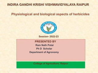 INDIRA GANDHI KRISHI VISHWAVIDYALAYA RAIPUR
PRESENTED BY
Ram Nath Potai
Ph D Scholar
Department of Agronomy
j
Physiological and biological aspects of herbicides
College of Agriculture, Raipur
Session- 2022-23
 