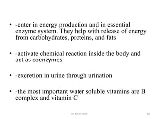 • -enter in energy production and in essential
  enzyme system. They help with release of energy
  from carbohydrates, proteins, and fats

• -activate chemical reaction inside the body and
  act as coenzymes

• -excretion in urine through urination

• -the most important water soluble vitamins are B
  complex and vitamin C

                       Dr. Siham Gritly              10
 