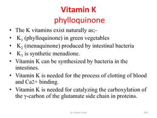 Vitamin K
                  phylloquinone
• The K vitamins exist naturally as;-
•  K1 (phylloquinone) in green vegetables
•  K2 (menaquinone) produced by intestinal bacteria
•  K3 is synthetic menadione.
• Vitamin K can be synthesized by bacteria in the
  intestines.
• Vitamin K is needed for the process of clotting of blood
  and Ca2+ binding.
• Vitamin K is needed for catalyzing the carboxylation of
  the γ-carbon of the glutamate side chain in proteins.

                         Dr. Siham Gritly               100
 