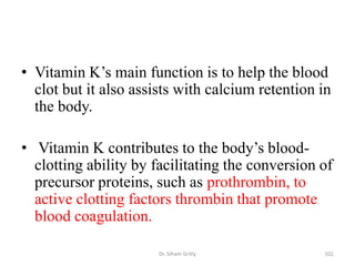 • Vitamin K’s main function is to help the blood
  clot but it also assists with calcium retention in
  the body.

• Vitamin K contributes to the body’s blood-
  clotting ability by facilitating the conversion of
  precursor proteins, such as prothrombin, to
  active clotting factors thrombin that promote
  blood coagulation.

                       Dr. Siham Gritly           101
 