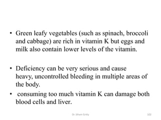 • Green leafy vegetables (such as spinach, broccoli
  and cabbage) are rich in vitamin K but eggs and
  milk also contain lower levels of the vitamin.

• Deficiency can be very serious and cause
  heavy, uncontrolled bleeding in multiple areas of
  the body.
• consuming too much vitamin K can damage both
  blood cells and liver.
                      Dr. Siham Gritly            102
 