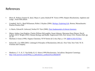 References

•   Murry K. Robert, Granner K. daryl, Mayes A. peter, Rodwell W. Victor (1999). Harpers Biochemistry. Appleton and
    Lange , twent fifth edition

•   Campbell, Neil A.; Brad Williamson; Robin J. Heyden (2006). Biology: Exploring Life. Boston, Massachusetts:
    Pearson Prentice Hall

•   A. Burtis, Edward R. Ashwood, Norbert W. Tietz (2000), Tietz fundamentals of clinical chemistry

•   Maton, Anthea; Jean Hopkins, Charles William McLaughlin, Susan Johnson, Maryanna Quon Warner, David
    LaHart, Jill D. Wright (1993). Human Biology and Health. Englewood Cliffs, New Jersey, USA: Prentice Hall. pp.
    52–59
•   Maitland, Jr Jones (1998). Organic Chemistry. W W Norton & Co Inc (Np). p. 139. ISBN 0-393-97378-6.

•   Nelson DL, Cox MM (2005). Lehninger's Principles of Biochemistry (4th ed.). New York, New York: W. H.
    Freeman and Company.



•   Matthews, C. E.; K. E. Van Holde; K. G. Ahern (1999) Biochemistry. 3rd edition. Benjamin Cummings.
•   http://wiki.answers.com/Q/What_is_dehydration_synthesis#ixzz2BuiK645




                                                   Dr. Siham Gritly                                               104
 