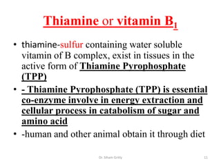 Thiamine or vitamin B1
• thiamine-sulfur containing water soluble
  vitamin of B complex, exist in tissues in the
  active form of Thiamine Pyrophosphate
  (TPP)
• - Thiamine Pyrophosphate (TPP) is essential
  co-enzyme involve in energy extraction and
  cellular process in catabolism of sugar and
  amino acid
• -human and other animal obtain it through diet

                     Dr. Siham Gritly          11
 