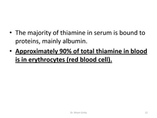 • The majority of thiamine in serum is bound to
  proteins, mainly albumin.
• Approximately 90% of total thiamine in blood
  is in erythrocytes (red blood cell).




                    Dr. Siham Gritly          12
 