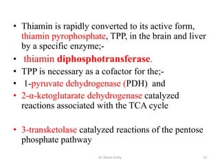 • Thiamin is rapidly converted to its active form,
  thiamin pyrophosphate, TPP, in the brain and liver
  by a specific enzyme;-
• thiamin diphosphotransferase.
• TPP is necessary as a cofactor for the;-
• 1-pyruvate dehydrogenase (PDH) and
• 2-α-ketoglutarate dehydrogenase catalyzed
  reactions associated with the TCA cycle

• 3-transketolase catalyzed reactions of the pentose
  phosphate pathway
                       Dr. Siham Gritly            13
 
