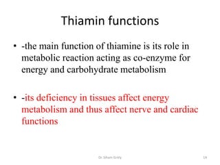 Thiamin functions
• -the main function of thiamine is its role in
  metabolic reaction acting as co-enzyme for
  energy and carbohydrate metabolism

• -its deficiency in tissues affect energy
  metabolism and thus affect nerve and cardiac
  functions


                      Dr. Siham Gritly            14
 