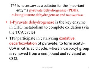 TPP is necessary as a cofactor for the important
      enzyme pyruvate dehydrogenase (PDH),
   α-ketoglutarate dehydrogenase and transketolase
• 1-Pyruvate dehydrogenase is the key enzyme
  in CHO metabolism to complete oxidation (via
  the TCA cycle)
• TPP participate in catalyzing oxidative
  decarboxylation of pyruvate, to form acetyl-
  CoA in citric acid cycle, where a carboxyl group
  is removed from a compound and released as
  CO2.
                       Dr. Siham Gritly               15
 