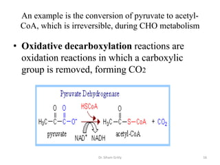 An example is the conversion of pyruvate to acetyl-
 CoA, which is irreversible, during CHO metabolism

• Oxidative decarboxylation reactions are
  oxidation reactions in which a carboxylic
  group is removed, forming CO2




                       Dr. Siham Gritly                16
 