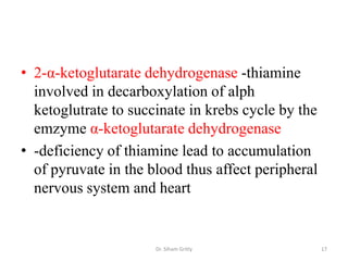 • 2-α-ketoglutarate dehydrogenase -thiamine
  involved in decarboxylation of alph
  ketoglutrate to succinate in krebs cycle by the
  emzyme α-ketoglutarate dehydrogenase
• -deficiency of thiamine lead to accumulation
  of pyruvate in the blood thus affect peripheral
  nervous system and heart


                      Dr. Siham Gritly              17
 