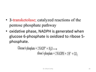 • 3-transketolase; catalyzed reactions of the
  pentose phosphate pathway
• oxidative phase, NADPH is generated when
  glucose 6-phosphate is oxidized to ribose 5-
  phosphate.




                     Dr. Siham Gritly            18
 
