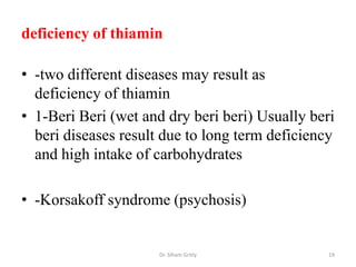 deficiency of thiamin

• -two different diseases may result as
  deficiency of thiamin
• 1-Beri Beri (wet and dry beri beri) Usually beri
  beri diseases result due to long term deficiency
  and high intake of carbohydrates

• -Korsakoff syndrome (psychosis)


                      Dr. Siham Gritly           19
 