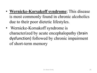 • Wernicke-Korsakoff syndrome; This disease
  is most commonly found in chronic alcoholics
  due to their poor dietetic lifestyles.
• Wernicke-Korsakoff syndrome is
  characterized by acute encephalopathy (brain
  dysfunction) followed by chronic impairment
  of short-term memory




                    Dr. Siham Gritly         20
 