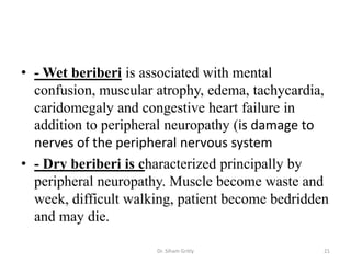 • - Wet beriberi is associated with mental
  confusion, muscular atrophy, edema, tachycardia,
  caridomegaly and congestive heart failure in
  addition to peripheral neuropathy (is damage to
  nerves of the peripheral nervous system
• - Dry beriberi is characterized principally by
  peripheral neuropathy. Muscle become waste and
  week, difficult walking, patient become bedridden
  and may die.

                      Dr. Siham Gritly            21
 