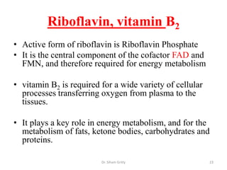 Riboflavin, vitamin B2
• Active form of riboflavin is Riboflavin Phosphate
• It is the central component of the cofactor FAD and
  FMN, and therefore required for energy metabolism

• vitamin B2 is required for a wide variety of cellular
  processes transferring oxygen from plasma to the
  tissues.

• It plays a key role in energy metabolism, and for the
  metabolism of fats, ketone bodies, carbohydrates and
  proteins.

                         Dr. Siham Gritly                 23
 