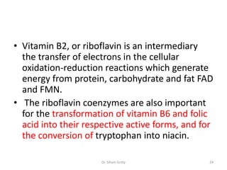• Vitamin B2, or riboflavin is an intermediary
  the transfer of electrons in the cellular
  oxidation-reduction reactions which generate
  energy from protein, carbohydrate and fat FAD
  and FMN.
• The riboflavin coenzymes are also important
  for the transformation of vitamin B6 and folic
  acid into their respective active forms, and for
  the conversion of tryptophan into niacin.

                      Dr. Siham Gritly           24
 