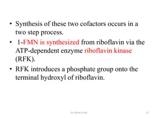 • Synthesis of these two cofactors occurs in a
  two step process.
• 1-FMN is synthesized from riboflavin via the
  ATP-dependent enzyme riboflavin kinase
  (RFK).
• RFK introduces a phosphate group onto the
  terminal hydroxyl of riboflavin.



                    Dr. Siham Gritly             25
 