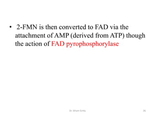 • 2-FMN is then converted to FAD via the
  attachment of AMP (derived from ATP) though
  the action of FAD pyrophosphorylase




                   Dr. Siham Gritly         26
 