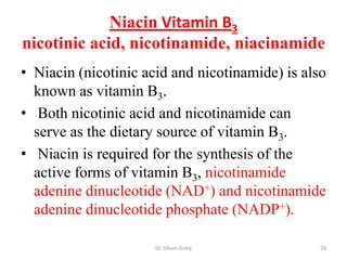 Niacin Vitamin B3
nicotinic acid, nicotinamide, niacinamide
• Niacin (nicotinic acid and nicotinamide) is also
  known as vitamin B3.
• Both nicotinic acid and nicotinamide can
  serve as the dietary source of vitamin B3.
• Niacin is required for the synthesis of the
  active forms of vitamin B3, nicotinamide
  adenine dinucleotide (NAD+) and nicotinamide
  adenine dinucleotide phosphate (NADP+).

                      Dr. Siham Gritly           29
 