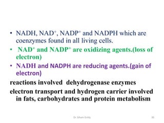 • NADH, NAD+, NADP+ and NADPH which are
  coenzymes found in all living cells.
• NAD+ and NADP+ are oxidizing agents.(loss of
  electron)
• NADH and NADPH are reducing agents.(gain of
  electron)
reactions involved dehydrogenase enzymes
electron transport and hydrogen carrier involved
  in fats, carbohydrates and protein metabolism

                     Dr. Siham Gritly          30
 