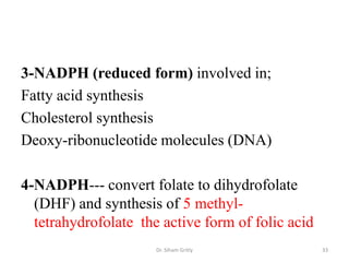 3-NADPH (reduced form) involved in;
Fatty acid synthesis
Cholesterol synthesis
Deoxy-ribonucleotide molecules (DNA)

4-NADPH--- convert folate to dihydrofolate
  (DHF) and synthesis of 5 methyl-
  tetrahydrofolate the active form of folic acid
                      Dr. Siham Gritly             33
 