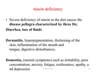 niacin deficiency

• Severe deficiency of niacin in the diet causes the
  disease pellagra characterized by three Ds;
Diarrhea, loss of fluids

Dermatitis, hyperpigmentation, thickening of the
  skin, inflammation of the mouth and
  tongue, digestive disturbances,

Dementia, (mental symptoms) such as irritability, poor
  concentration, anxiety, fatigue, restlessness, apathy, a
  nd depression          Dr. Siham Gritly                 34
 