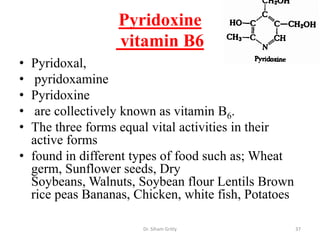 Pyridoxine
                  vitamin B6
• Pyridoxal,
•  pyridoxamine
• Pyridoxine
•  are collectively known as vitamin B6.
• The three forms equal vital activities in their
  active forms
• found in different types of food such as; Wheat
  germ, Sunflower seeds, Dry
  Soybeans, Walnuts, Soybean flour Lentils Brown
  rice peas Bananas, Chicken, white fish, Potatoes

                      Dr. Siham Gritly               37
 