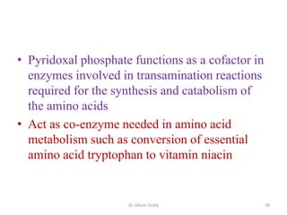 • Pyridoxal phosphate functions as a cofactor in
  enzymes involved in transamination reactions
  required for the synthesis and catabolism of
  the amino acids
• Act as co-enzyme needed in amino acid
  metabolism such as conversion of essential
  amino acid tryptophan to vitamin niacin


                     Dr. Siham Gritly              39
 