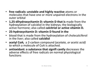 • free radicals: unstable and highly reactive atoms or
  molecules that have one or more unpaired electrons in the
  outer orbital
• 1,25-dihydroxyvitamin D: vitamin D that is made from the
  hydroxylation of calcidiol in the kidneys; the biologically
  active hormone; also called calcitriol or active vitamin D.
• 25-hydroxyvitamin D: vitamin D found in the
• blood that is made from the hydroxylation of cholecalciferol
  in the liver; also called calcidiol
• acetyl CoA; a 2-carbon compound (acetate, or acetic acid)
  to which a molecule of CoA is attached.
• antioxidant: a substance that signifi cantly decreases the
  adverse effects of free radicals on normal physiological
  functions


                           Dr. Siham Gritly                  4
 
