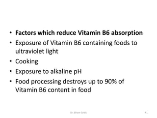 • Factors which reduce Vitamin B6 absorption
• Exposure of Vitamin B6 containing foods to
  ultraviolet light
• Cooking
• Exposure to alkaline pH
• Food processing destroys up to 90% of
  Vitamin B6 content in food


                    Dr. Siham Gritly           41
 
