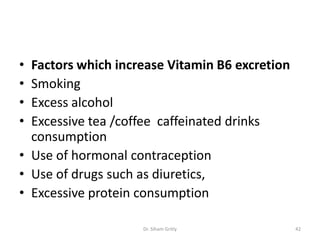 • Factors which increase Vitamin B6 excretion
• Smoking
• Excess alcohol
• Excessive tea /coffee caffeinated drinks
  consumption
• Use of hormonal contraception
• Use of drugs such as diuretics,
• Excessive protein consumption

                    Dr. Siham Gritly            42
 
