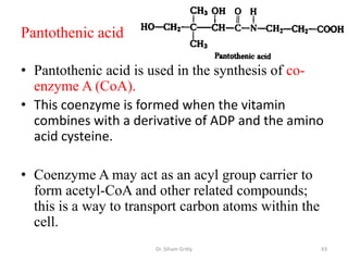 Pantothenic acid

• Pantothenic acid is used in the synthesis of co-
  enzyme A (CoA).
• This coenzyme is formed when the vitamin
  combines with a derivative of ADP and the amino
  acid cysteine.

• Coenzyme A may act as an acyl group carrier to
  form acetyl-CoA and other related compounds;
  this is a way to transport carbon atoms within the
  cell.
                       Dr. Siham Gritly                43
 