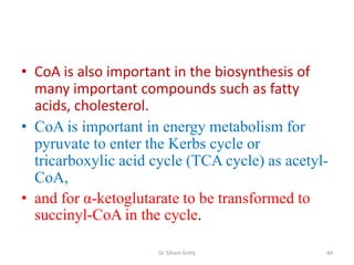 • CoA is also important in the biosynthesis of
  many important compounds such as fatty
  acids, cholesterol.
• CoA is important in energy metabolism for
  pyruvate to enter the Kerbs cycle or
  tricarboxylic acid cycle (TCA cycle) as acetyl-
  CoA,
• and for α-ketoglutarate to be transformed to
  succinyl-CoA in the cycle.

                     Dr. Siham Gritly           44
 