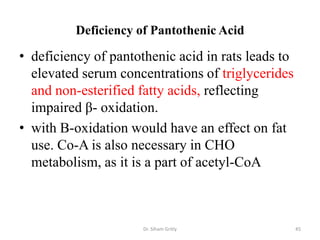 Deficiency of Pantothenic Acid

• deficiency of pantothenic acid in rats leads to
  elevated serum concentrations of triglycerides
  and non-esterified fatty acids, reflecting
  impaired β- oxidation.
• with B-oxidation would have an effect on fat
  use. Co-A is also necessary in CHO
  metabolism, as it is a part of acetyl-CoA



                      Dr. Siham Gritly              45
 