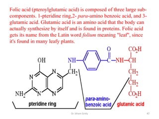 Folic acid (pteroylglutamic acid) is composed of three large sub-
components. 1-pteridine ring,2- para-amino benzoic acid, and 3-
glutamic acid. Glutamic acid is an amino acid that the body can
actually synthesize by itself and is found in proteins. Folic acid
gets its name from the Latin word folium meaning "leaf", since
it's found in many leafy plants.




                             Dr. Siham Gritly                    47
 