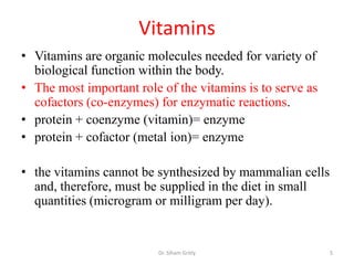 Vitamins
• Vitamins are organic molecules needed for variety of
  biological function within the body.
• The most important role of the vitamins is to serve as
  cofactors (co-enzymes) for enzymatic reactions.
• protein + coenzyme (vitamin)= enzyme
• protein + cofactor (metal ion)= enzyme

• the vitamins cannot be synthesized by mammalian cells
  and, therefore, must be supplied in the diet in small
  quantities (microgram or milligram per day).


                         Dr. Siham Gritly                  5
 