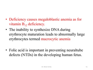 • Deficiency causes megaloblastic anemia as for
  vitamin B12 deficiency.
• The inability to synthesize DNA during
  erythrocyte maturation leads to abnormally large
  erythrocytes termed macrocytic anemia

• Folic acid is important in preventing neuraltube
  defects (NTDs) in the developing human fetus.

                       Dr. Siham Gritly              51
 